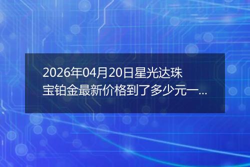 2026年04月20日星光达珠宝铂金最新价格到了多少元一克