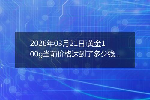 2026年03月21日i黄金100g当前价格达到了多少钱一克2026年03月21日