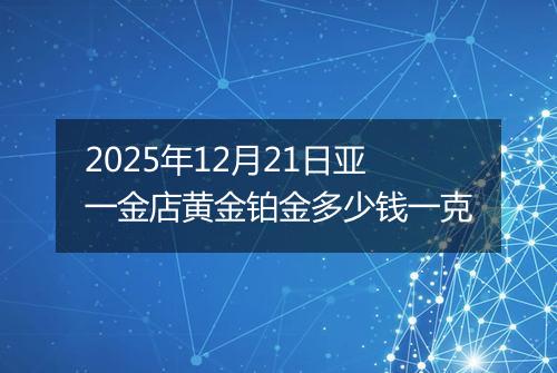 2025年12月21日亚一金店黄金铂金多少钱一克