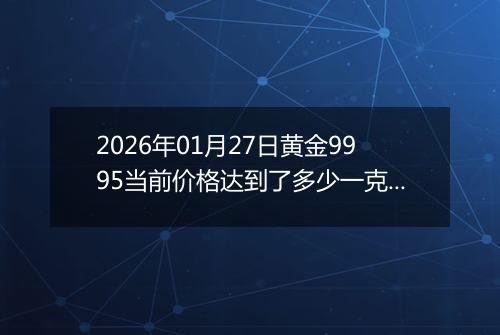 2026年01月27日黄金9995当前价格达到了多少一克2026年01月27日