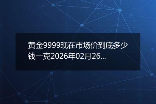 黄金9999现在市场价到底多少钱一克2026年02月26日
