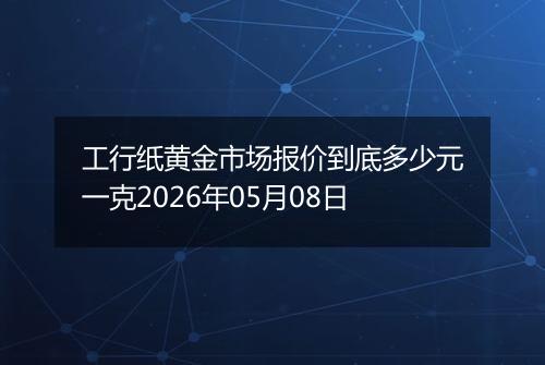 工行纸黄金市场报价到底多少元一克2026年05月08日