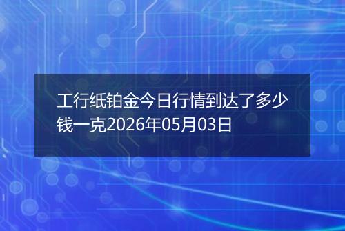 工行纸铂金今日行情到达了多少钱一克2026年05月03日