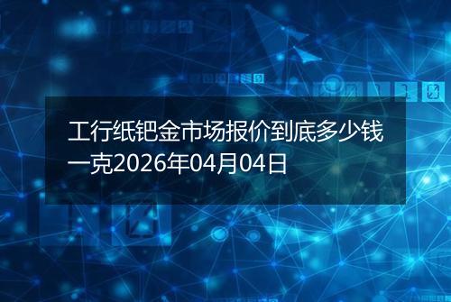 工行纸钯金市场报价到底多少钱一克2026年04月04日