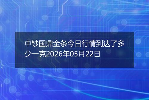 中钞国鼎金条今日行情到达了多少一克2026年05月22日