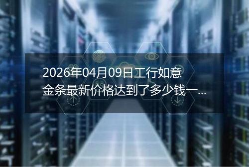2026年04月09日工行如意金条最新价格达到了多少钱一克