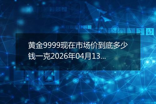 黄金9999现在市场价到底多少钱一克2026年04月13日
