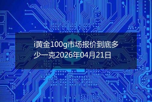 i黄金100g市场报价到底多少一克2026年04月21日