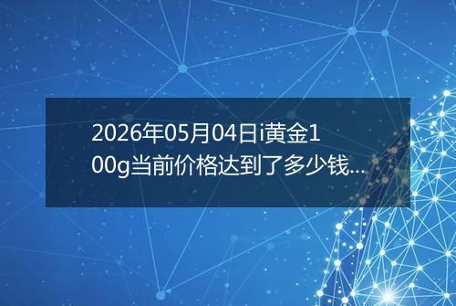2026年05月04日i黄金100g当前价格达到了多少钱一克2026年05月04日