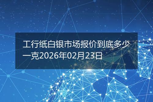 工行纸白银市场报价到底多少一克2026年02月23日