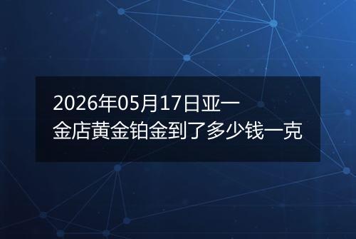 2026年05月17日亚一金店黄金铂金到了多少钱一克