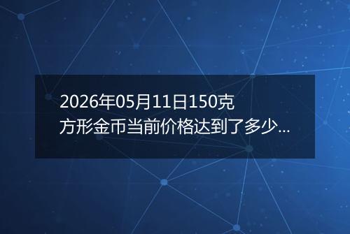 2026年05月11日150克方形金币当前价格达到了多少元一个2026年05月11日