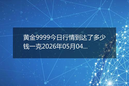 黄金9999今日行情到达了多少钱一克2026年05月04日
