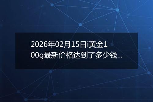 2026年02月15日i黄金100g最新价格达到了多少钱一克