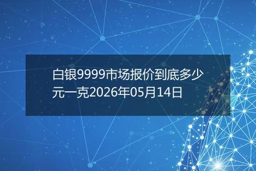 白银9999市场报价到底多少元一克2026年05月14日