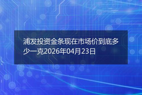 浦发投资金条现在市场价到底多少一克2026年04月23日