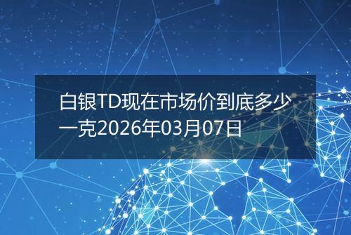 白银TD现在市场价到底多少一克2026年03月07日