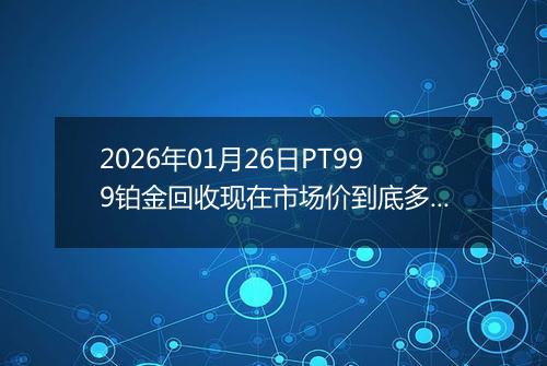 2026年01月26日PT999铂金回收现在市场价到底多少一克