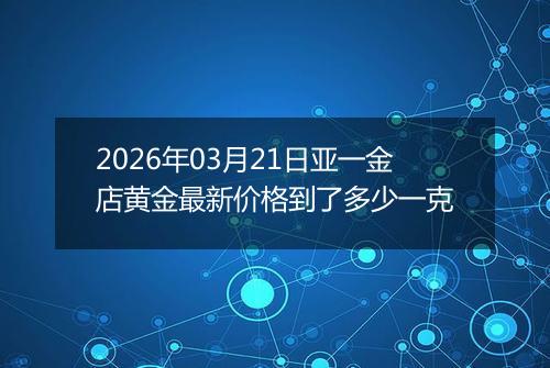 2026年03月21日亚一金店黄金最新价格到了多少一克