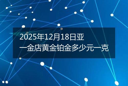 2025年12月18日亚一金店黄金铂金多少元一克