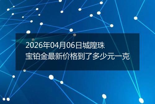 2026年04月06日城隍珠宝铂金最新价格到了多少元一克