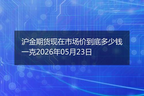 沪金期货现在市场价到底多少钱一克2026年05月23日