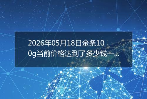 2026年05月18日金条100g当前价格达到了多少钱一克2026年05月18日