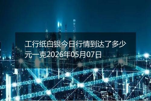工行纸白银今日行情到达了多少元一克2026年05月07日