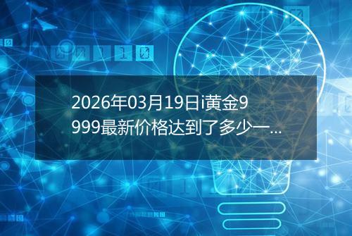 2026年03月19日i黄金9999最新价格达到了多少一克