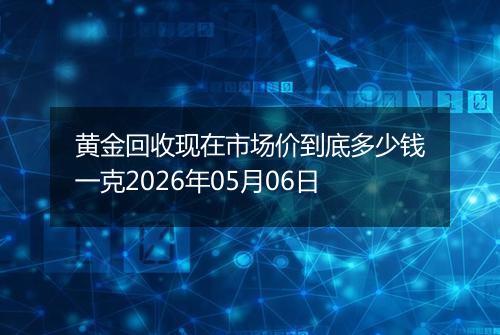 黄金回收现在市场价到底多少钱一克2026年05月06日