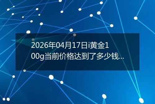 2026年04月17日i黄金100g当前价格达到了多少钱一克2026年04月17日