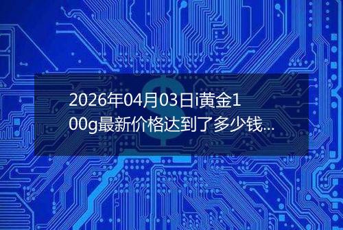 2026年04月03日i黄金100g最新价格达到了多少钱一克