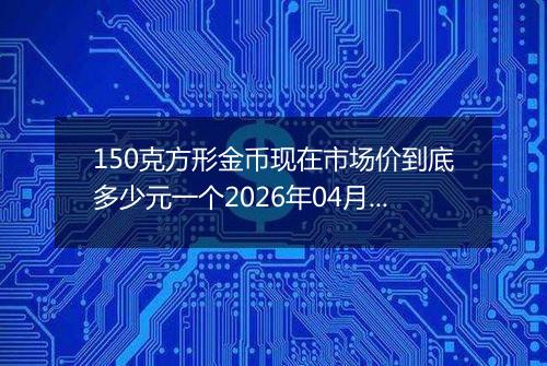 150克方形金币现在市场价到底多少元一个2026年04月21日