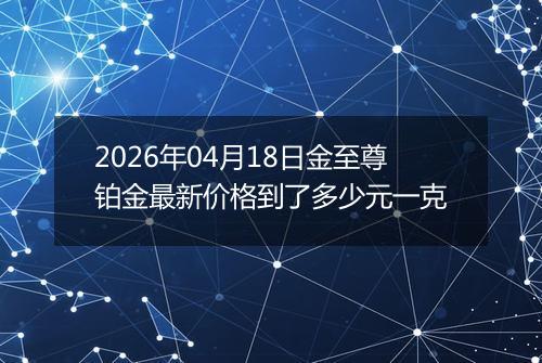 2026年04月18日金至尊铂金最新价格到了多少元一克