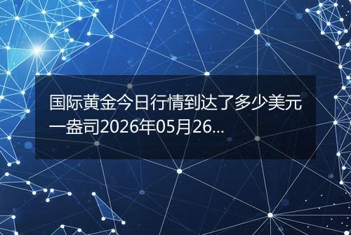 国际黄金今日行情到达了多少美元一盎司2026年05月26日