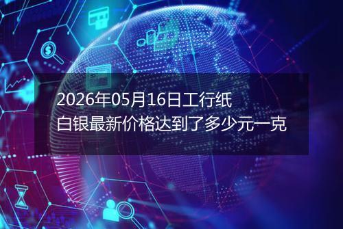 2026年05月16日工行纸白银最新价格达到了多少元一克