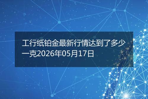 工行纸铂金最新行情达到了多少一克2026年05月17日