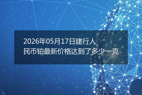 2026年05月17日建行人民币铂最新价格达到了多少一克