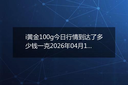 i黄金100g今日行情到达了多少钱一克2026年04月18日