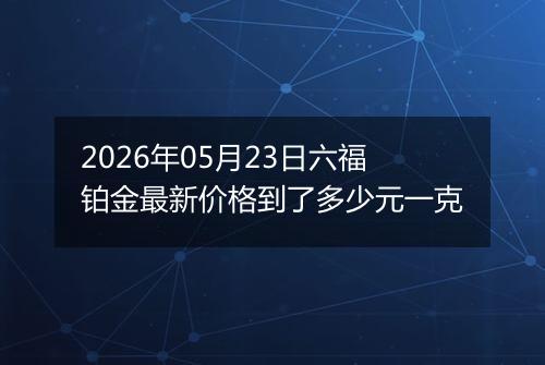 2026年05月23日六福铂金最新价格到了多少元一克