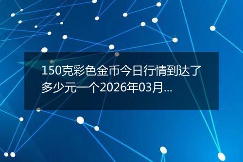 150克彩色金币今日行情到达了多少元一个2026年03月22日