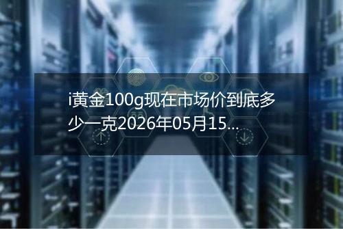 i黄金100g现在市场价到底多少一克2026年05月15日