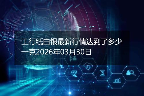 工行纸白银最新行情达到了多少一克2026年03月30日