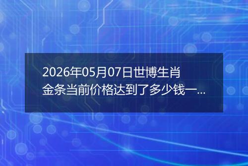 2026年05月07日世博生肖金条当前价格达到了多少钱一克2026年05月07日