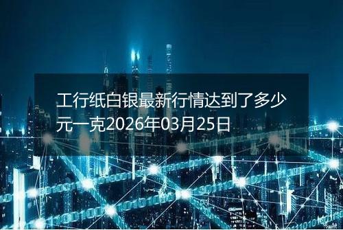 工行纸白银最新行情达到了多少元一克2026年03月25日