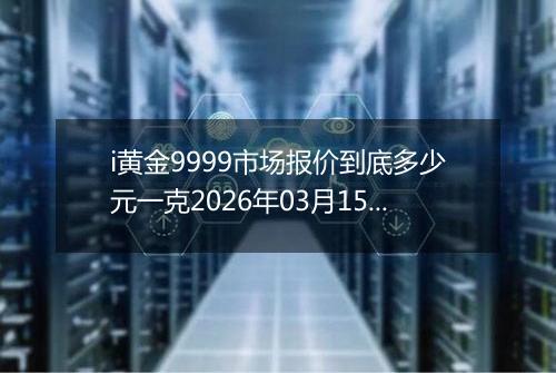 i黄金9999市场报价到底多少元一克2026年03月15日