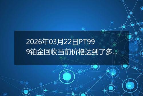 2026年03月22日PT999铂金回收当前价格达到了多少一克2026年03月22日
