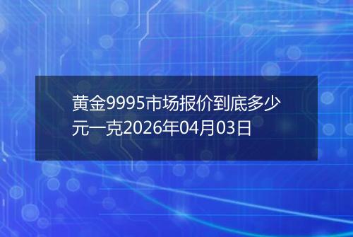 黄金9995市场报价到底多少元一克2026年04月03日