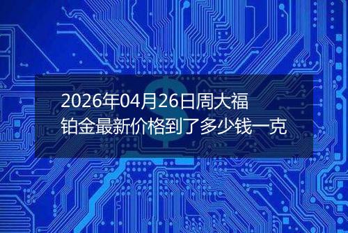 2026年04月26日周大福铂金最新价格到了多少钱一克