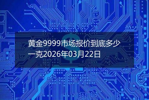 黄金9999市场报价到底多少一克2026年03月22日